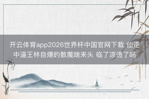 开云体育app2026世界杯中国官网下载 仙逆中逼王林自爆的散魔啥来头 临了凉透了吗