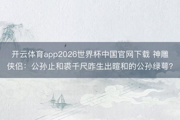开云体育app2026世界杯中国官网下载 神雕侠侣：公孙止和裘千尺咋生出暄和的公孙绿萼？