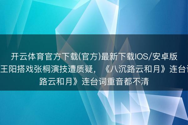 开云体育官方下载(官方)最新下载IOS/安卓版/手机版APP 王阳搭戏张桐演技遭质疑，《八沉路云和月》连台词重音都不清