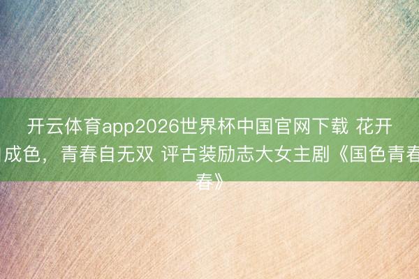 开云体育app2026世界杯中国官网下载 花开自成色，青春自无双 评古装励志大女主剧《国色青春》