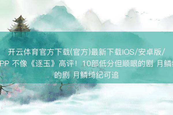 开云体育官方下载(官方)最新下载IOS/安卓版/手机版APP 不像《逐玉》高评！10部低分但顺眼的剧 月鳞绮纪可追