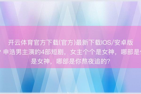 开云体育官方下载(官方)最新下载IOS/安卓版/手机版APP 申浩男主演的4部短剧，女主个个是女神，哪部是你熬夜追的？