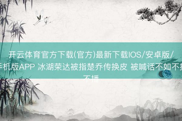 开云体育官方下载(官方)最新下载IOS/安卓版/手机版APP 冰湖荣达被指楚乔传换皮 被喊话不如不播