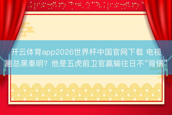 开云体育app2026世界杯中国官网下载 电视剧总黑秦明？他是五虎前卫官赢输往日不“背锅”