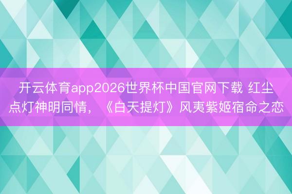 开云体育app2026世界杯中国官网下载 红尘点灯神明同情，《白天提灯》风夷紫姬宿命之恋