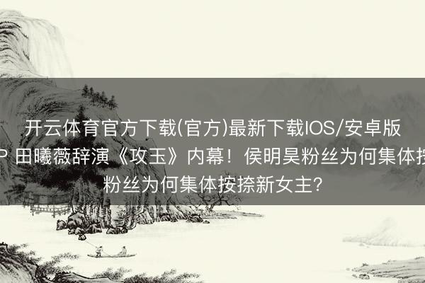 开云体育官方下载(官方)最新下载IOS/安卓版/手机版APP 田曦薇辞演《攻玉》内幕！侯明昊粉丝为何集体按捺新女主？