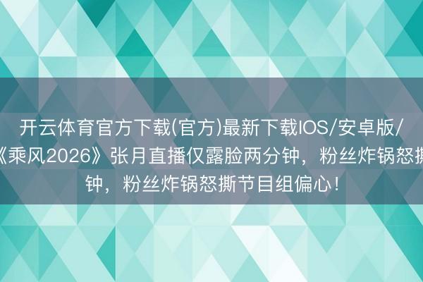 开云体育官方下载(官方)最新下载IOS/安卓版/手机版APP 《乘风2026》张月直播仅露脸两分钟，粉丝炸锅怒撕节目组偏心！