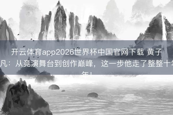 开云体育app2026世界杯中国官网下载 黄子弘凡：从竞演舞台到创作巅峰，这一步他走了整整十年！