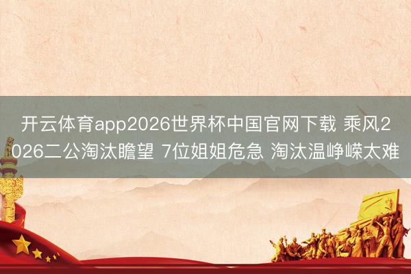 开云体育app2026世界杯中国官网下载 乘风2026二公淘汰瞻望 7位姐姐危急 淘汰温峥嵘太难