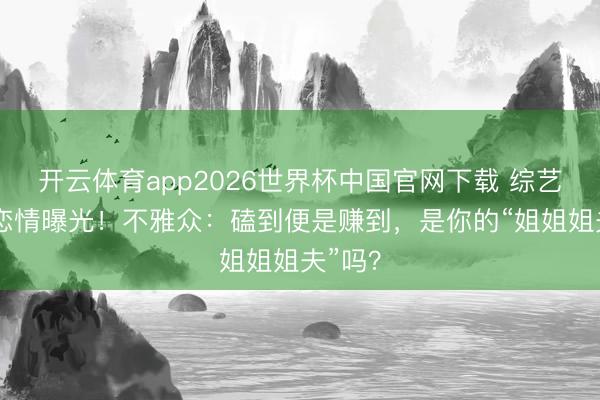 开云体育app2026世界杯中国官网下载 综艺副CP恋情曝光！不雅众：磕到便是赚到，是你的“姐姐姐夫”吗？