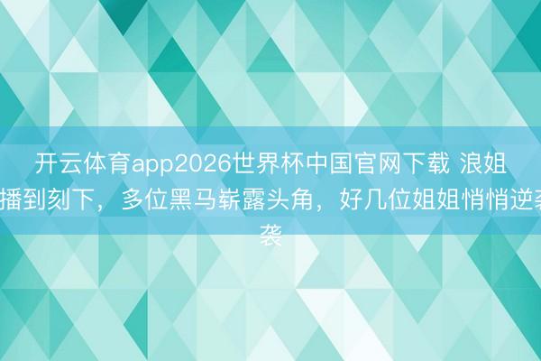 开云体育app2026世界杯中国官网下载 浪姐7播到刻下，多位黑马崭露头角，好几位姐姐悄悄逆袭