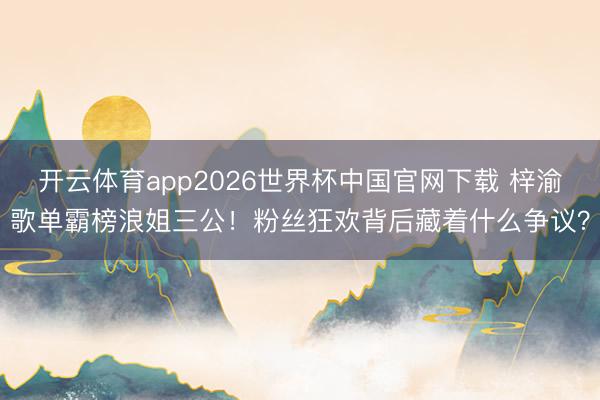 开云体育app2026世界杯中国官网下载 梓渝歌单霸榜浪姐三公！粉丝狂欢背后藏着什么争议？