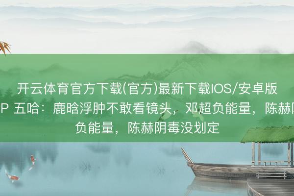 开云体育官方下载(官方)最新下载IOS/安卓版/手机版APP 五哈：鹿晗浮肿不敢看镜头，邓超负能量，陈赫阴毒没划定