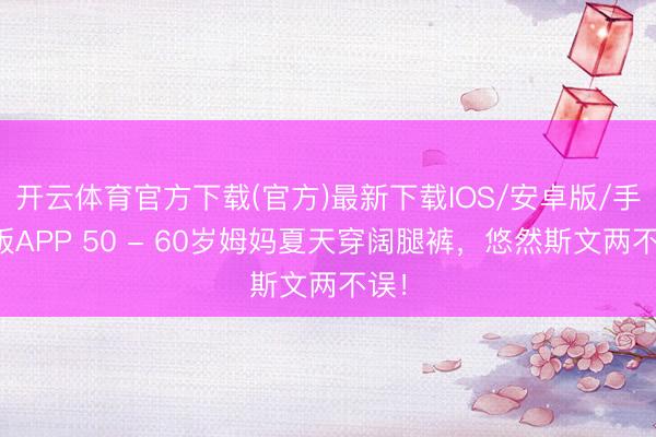 开云体育官方下载(官方)最新下载IOS/安卓版/手机版APP 50 - 60岁姆妈夏天穿阔腿裤,悠然斯文两不误!