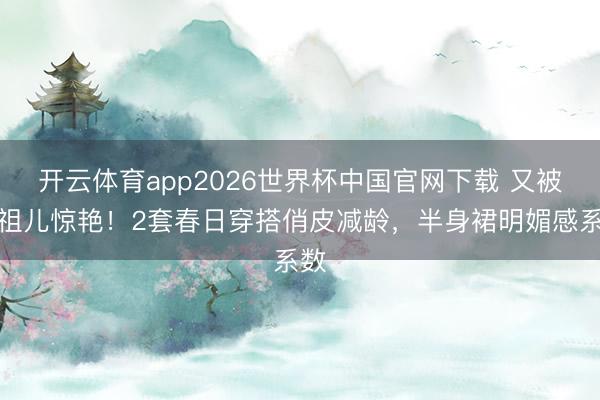 开云体育app2026世界杯中国官网下载 又被宋祖儿惊艳！2套春日穿搭俏皮减龄，半身裙明媚感系数