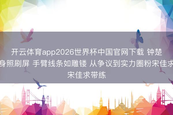 开云体育app2026世界杯中国官网下载 钟楚曦健身照刷屏 手臂线条如雕镂 从争议到实力圈粉宋佳求带练