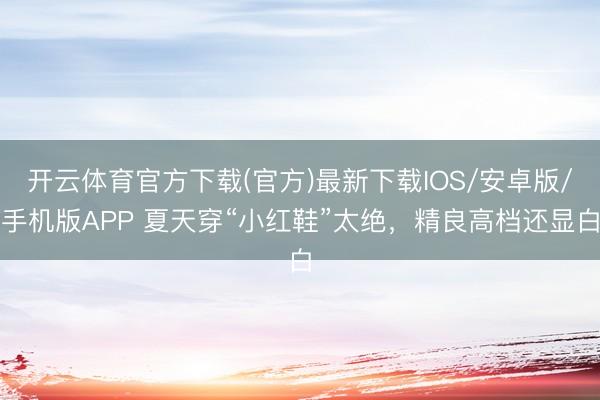 开云体育官方下载(官方)最新下载IOS/安卓版/手机版APP 夏天穿“小红鞋”太绝，精良高档还显白