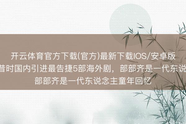 开云体育官方下载(官方)最新下载IOS/安卓版/手机版APP 昔时国内引进最告捷5部海外剧,部部齐是一代东说念主童年回忆