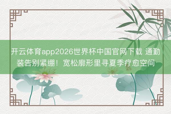 开云体育app2026世界杯中国官网下载 通勤装告别紧绷！宽松廓形里寻夏季疗愈空间