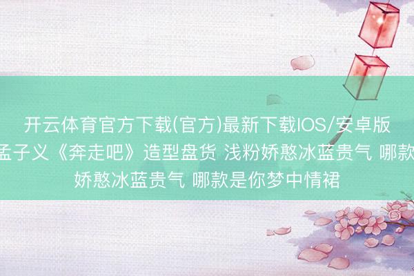 开云体育官方下载(官方)最新下载IOS/安卓版/手机版APP 孟子义《奔走吧》造型盘货 浅粉娇憨冰蓝贵气 哪款是你梦中情裙