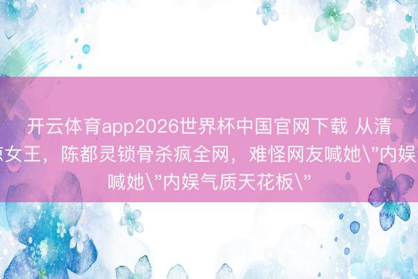 开云体育app2026世界杯中国官网下载 从清纯校花到清凉女王，陈都灵锁骨杀疯全网，难怪网友喊她