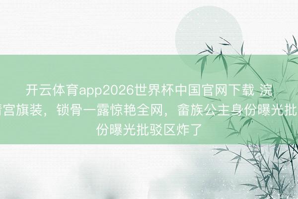 开云体育app2026世界杯中国官网下载 浣碧摘下清宫旗装，锁骨一露惊艳全网，畲族公主身份曝光批驳区炸了