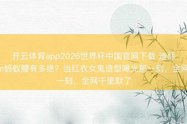 开云体育app2026世界杯中国官网下载 迪丽热巴56cm蚂蚁腰有多绝？当红衣女鬼造型曝光那一刻，全网千里默了