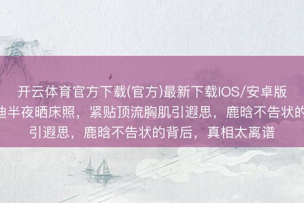开云体育官方下载(官方)最新下载IOS/安卓版/手机版APP 司晓迪半夜晒床照，紧贴顶流胸肌引遐思，鹿晗不告状的背后，真相太离谱
