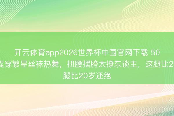 开云体育app2026世界杯中国官网下载 50岁钟丽缇穿繁星丝袜热舞，扭腰摆胯太撩东谈主，这腿比20岁还绝