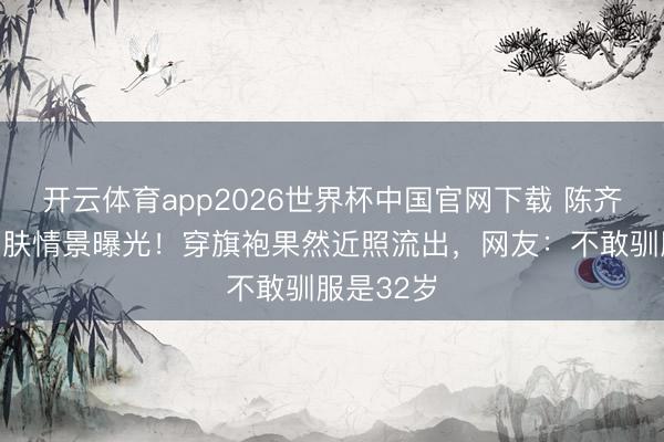 开云体育app2026世界杯中国官网下载 陈齐灵红毯皮肤情景曝光！穿旗袍果然近照流出，网友：不敢驯服是32岁