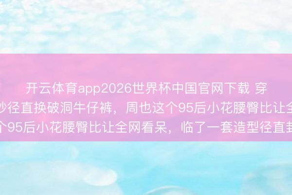 开云体育app2026世界杯中国官网下载 穿高定纱裙惊艳红毯下一秒径直换破洞牛仔裤，周也这个95后小花腰臀比让全网看呆，临了一套造型径直封神