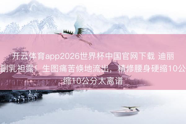 开云体育app2026世界杯中国官网下载 迪丽热巴红毯副乳袒露！生图痛苦倏地流出，精修腰身硬缩10公分太离谱