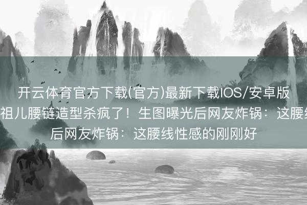 开云体育官方下载(官方)最新下载IOS/安卓版/手机版APP 宋祖儿腰链造型杀疯了！生图曝光后网友炸锅：这腰线性感的刚刚好