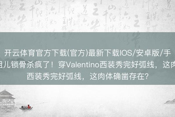 开云体育官方下载(官方)最新下载IOS/安卓版/手机版APP 宋祖儿锁骨杀疯了！穿Valentino西装秀完好弧线，这肉体确凿存在？