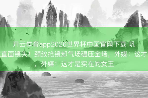 开云体育app2026世界杯中国官网下载 巩俐戛纳零滤镜直面镜头！颈纹抢镜却气场碾压全场，外媒：这才是实在的女王