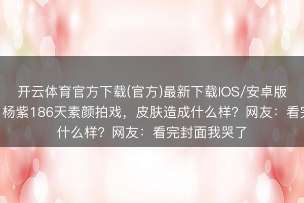 开云体育官方下载(官方)最新下载IOS/安卓版/手机版APP 杨紫186天素颜拍戏，皮肤造成什么样？网友：看完封面我哭了
