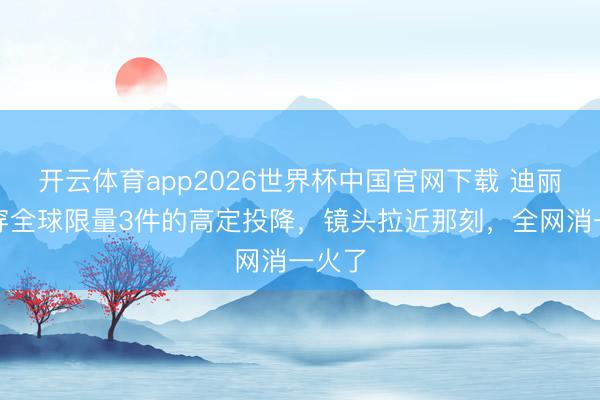 开云体育app2026世界杯中国官网下载 迪丽热巴穿全球限量3件的高定投降，镜头拉近那刻，全网消一火了
