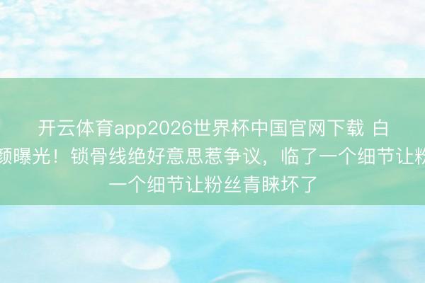 开云体育app2026世界杯中国官网下载 白鹿大顶光素颜曝光！锁骨线绝好意思惹争议，临了一个细节让粉丝青睐坏了