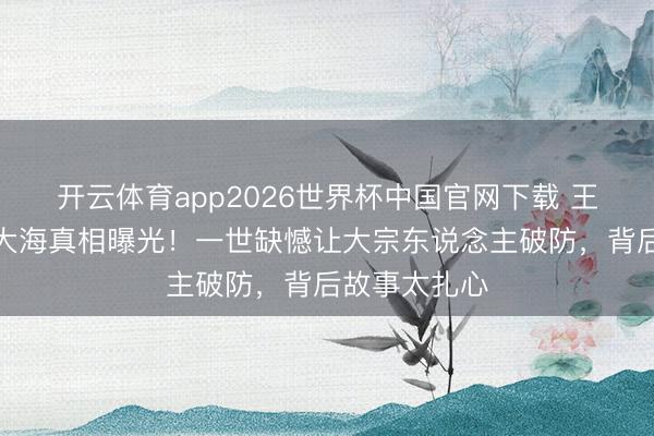 开云体育app2026世界杯中国官网下载 王志文骨灰撒大海真相曝光！一世缺憾让大宗东说念主破防，背后故事太扎心