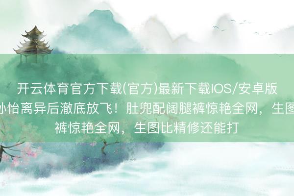 开云体育官方下载(官方)最新下载IOS/安卓版/手机版APP 孙怡离异后澈底放飞！肚兜配阔腿裤惊艳全网，生图比精修还能打