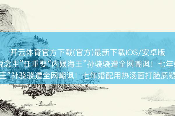 开云体育官方下载(官方)最新下载IOS/安卓版/手机版APP “憨厚东说念主”任重娶“内娱海王”孙骁骁遭全网嘲讽！七年婚配用热汤面打脸质疑