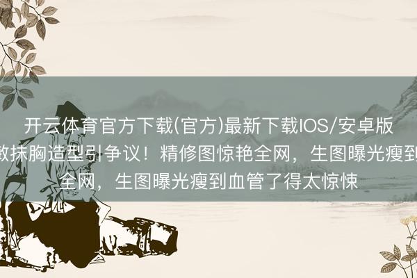 开云体育官方下载(官方)最新下载IOS/安卓版/手机版APP 张敏抹胸造型引争议！精修图惊艳全网，生图曝光瘦到血管了得太惊悚