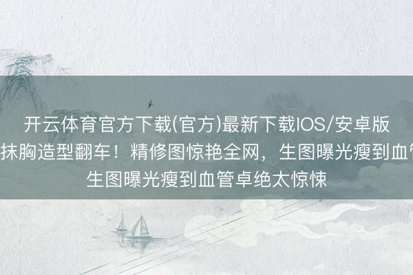 开云体育官方下载(官方)最新下载IOS/安卓版/手机版APP 抹胸造型翻车！精修图惊艳全网，生图曝光瘦到血管卓绝太惊悚