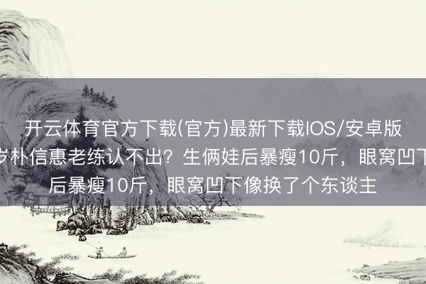 开云体育官方下载(官方)最新下载IOS/安卓版/手机版APP 36岁朴信惠老练认不出？生俩娃后暴瘦10斤，眼窝凹下像换了个东谈主