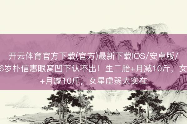 开云体育官方下载(官方)最新下载IOS/安卓版/手机版APP 36岁朴信惠眼窝凹下认不出！生二胎+月减10斤，女星虚弱太实在