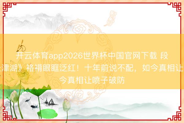 开云体育app2026世界杯中国官网下载 段奕宏《长津湖》袼褙眼眶泛红！十年前说不配，如今真相让喷子破防