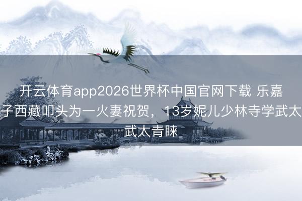 开云体育app2026世界杯中国官网下载 乐嘉带犬子西藏叩头为一火妻祝贺，13岁妮儿少林寺学武太青睐