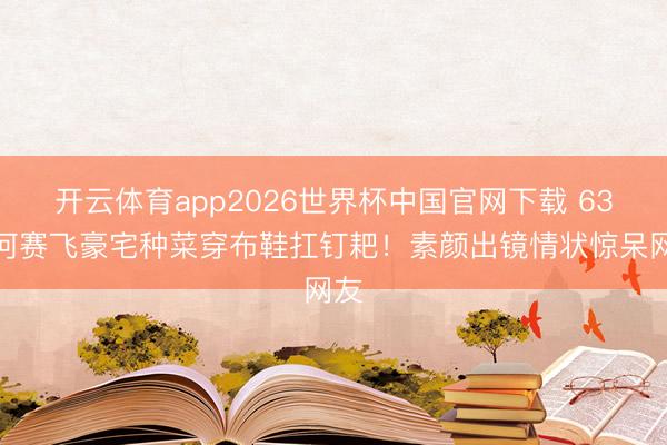 开云体育app2026世界杯中国官网下载 63岁何赛飞豪宅种菜穿布鞋扛钉耙！素颜出镜情状惊呆网友