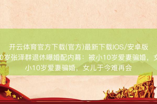 开云体育官方下载(官方)最新下载IOS/安卓版/手机版APP 60岁张泽群退休曝婚配内幕：被小10岁爱妻骗婚，女儿于今难再会