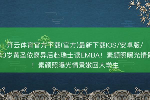开云体育官方下载(官方)最新下载IOS/安卓版/手机版APP 43岁黄圣依离异后赴瑞士读EMBA！素颜照曝光情景嫩回大学生